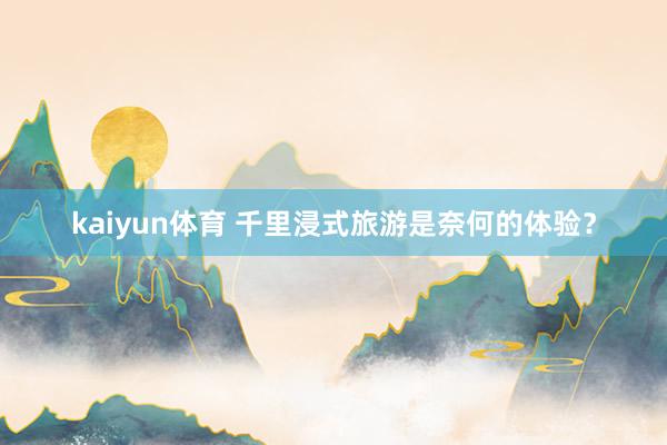 kaiyun体育 千里浸式旅游是奈何的体验？