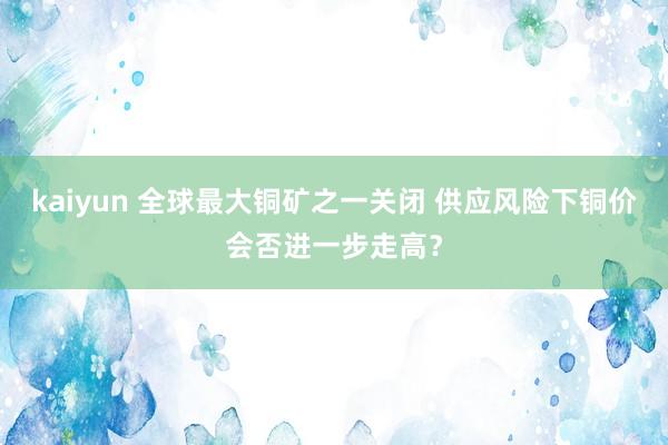 kaiyun 全球最大铜矿之一关闭 供应风险下铜价会否进一步走高？