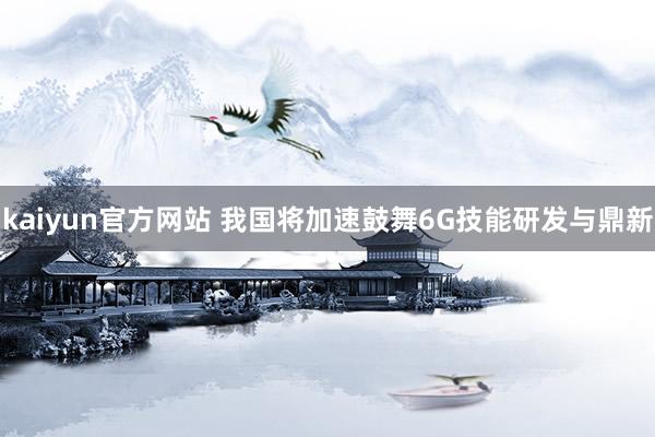 kaiyun官方网站 我国将加速鼓舞6G技能研发与鼎新