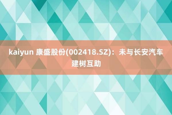 kaiyun 康盛股份(002418.SZ)：未与长安汽车建树互助