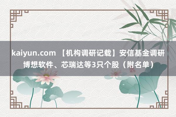 kaiyun.com 【机构调研记载】安信基金调研博想软件、芯瑞达等3只个股（附名单）