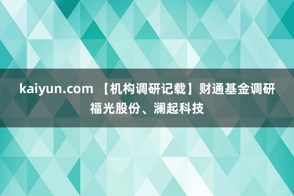 kaiyun.com 【机构调研记载】财通基金调研福光股份、澜起科技