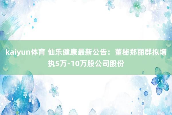 kaiyun体育 仙乐健康最新公告：董秘郑丽群拟增执5万-10万股公司股份