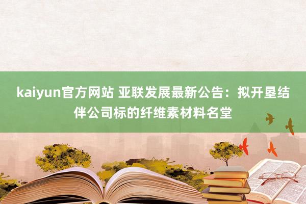 kaiyun官方网站 亚联发展最新公告：拟开垦结伴公司标的纤维素材料名堂