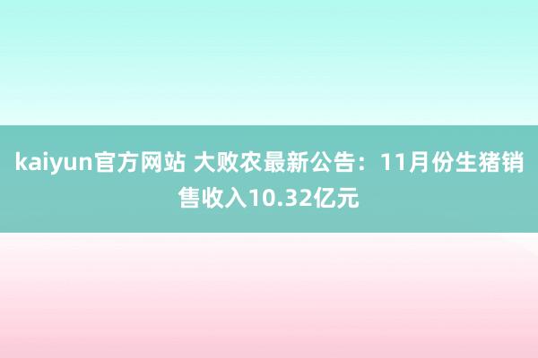 kaiyun官方网站 大败农最新公告：11月份生猪销售收入10.32亿元