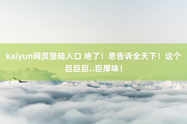 kaiyun网页登陆入口 绝了！思告诉全天下！这个巨巨巨..巨厚味！