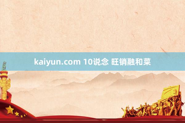 kaiyun.com 10说念 旺销融和菜