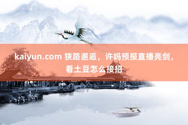 kaiyun.com 狭路邂逅，许妈预报直播亮剑，看土豆怎么接招