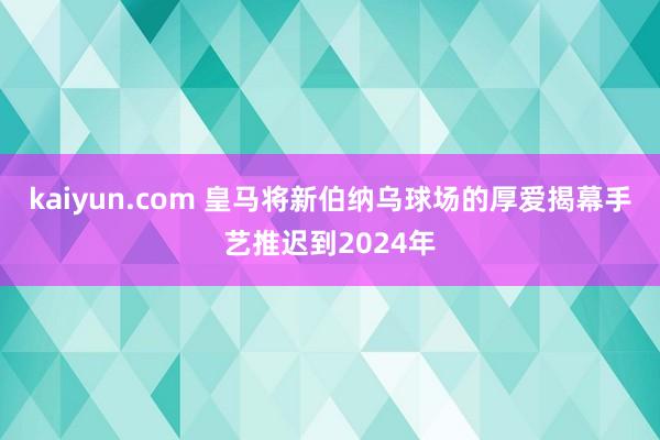 kaiyun.com 皇马将新伯纳乌球场的厚爱揭幕手艺推迟到2024年