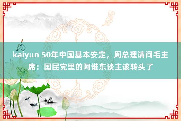 kaiyun 50年中国基本安定，周总理请问毛主席：国民党里的阿谁东谈主该转头了