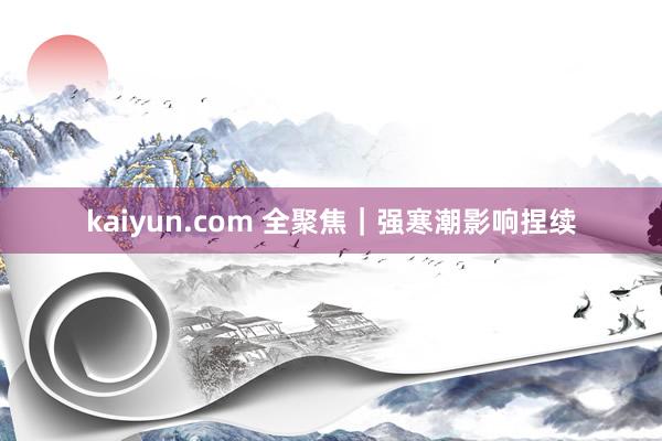 kaiyun.com 全聚焦｜强寒潮影响捏续