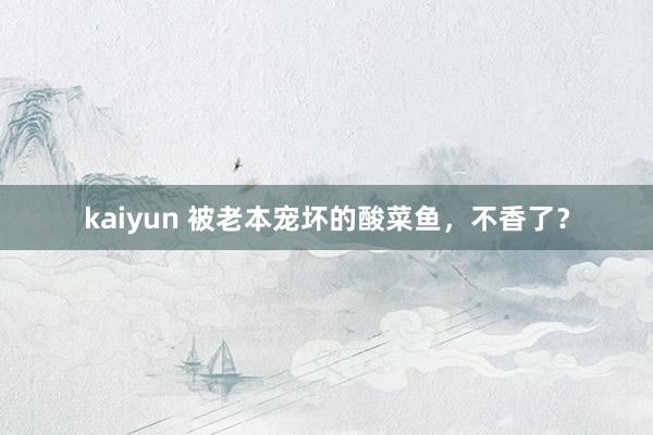 kaiyun 被老本宠坏的酸菜鱼，不香了？