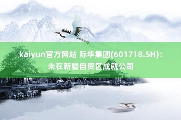 kaiyun官方网站 际华集团(601718.SH)：未在新疆自贸区成就公司