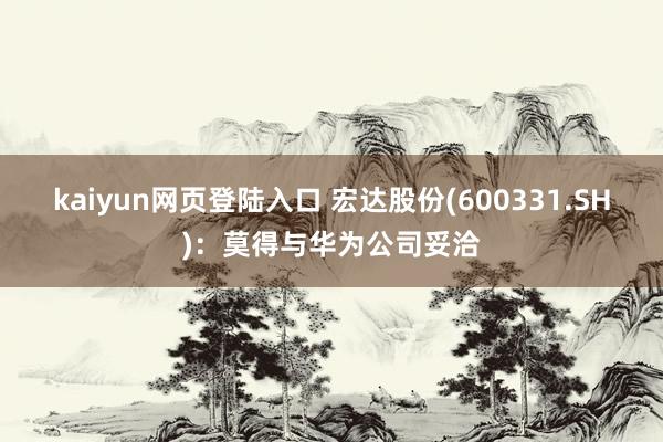 kaiyun网页登陆入口 宏达股份(600331.SH)：莫得与华为公司妥洽