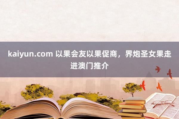 kaiyun.com 以果会友以果促商，界炮圣女果走进澳门推介