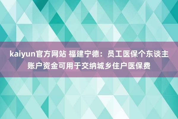 kaiyun官方网站 福建宁德：员工医保个东谈主账户资金可用于交纳城乡住户医保费