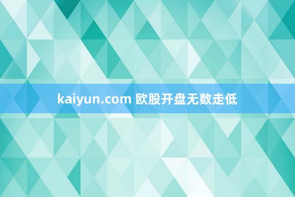 kaiyun.com 欧股开盘无数走低