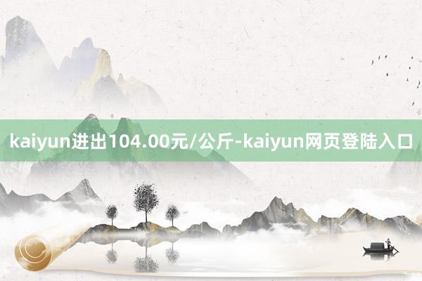 kaiyun进出104.00元/公斤-kaiyun网页登陆入口