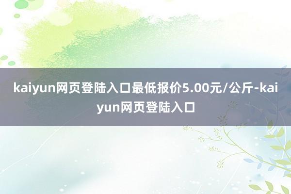 kaiyun网页登陆入口最低报价5.00元/公斤-kaiyun网页登陆入口