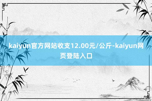 kaiyun官方网站收支12.00元/公斤-kaiyun网页登陆入口