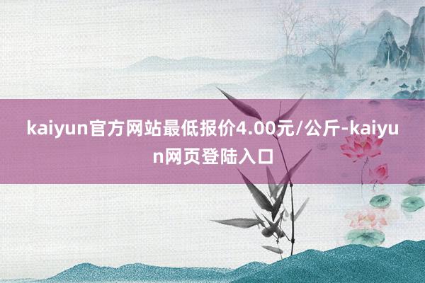 kaiyun官方网站最低报价4.00元/公斤-kaiyun网页登陆入口