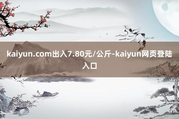 kaiyun.com出入7.80元/公斤-kaiyun网页登陆入口