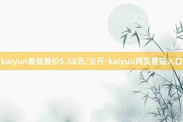 kaiyun最低报价5.58元/公斤-kaiyun网页登陆入口