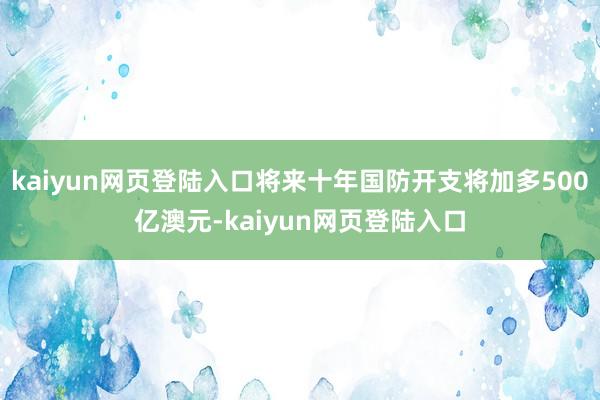 kaiyun网页登陆入口将来十年国防开支将加多500亿澳元-kaiyun网页登陆入口