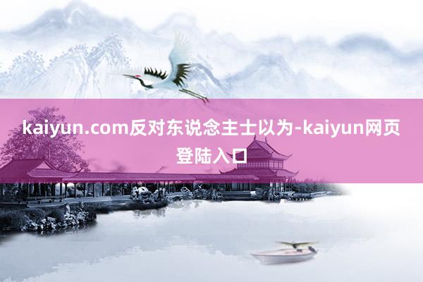 kaiyun.com　　反对东说念主士以为-kaiyun网页登陆入口