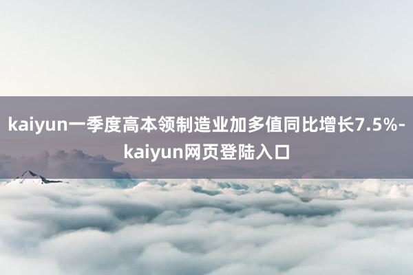 kaiyun一季度高本领制造业加多值同比增长7.5%-kaiyun网页登陆入口