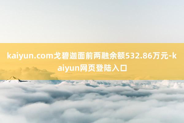 kaiyun.com戈碧迦面前两融余额532.86万元-kaiyun网页登陆入口