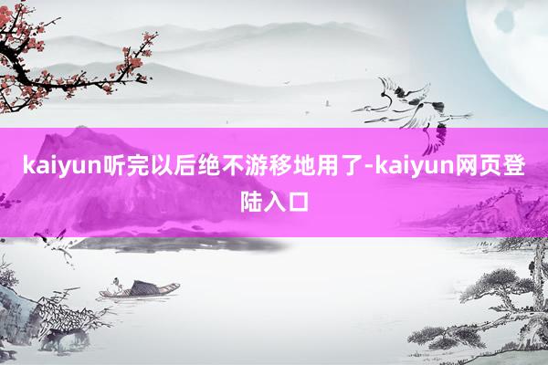 kaiyun听完以后绝不游移地用了-kaiyun网页登陆入口