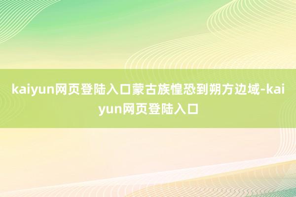 kaiyun网页登陆入口蒙古族惶恐到朔方边域-kaiyun网页登陆入口