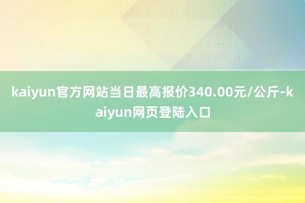 kaiyun官方网站当日最高报价340.00元/公斤-kaiyun网页登陆入口