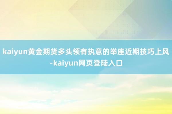 kaiyun黄金期货多头领有执意的举座近期技巧上风-kaiyun网页登陆入口