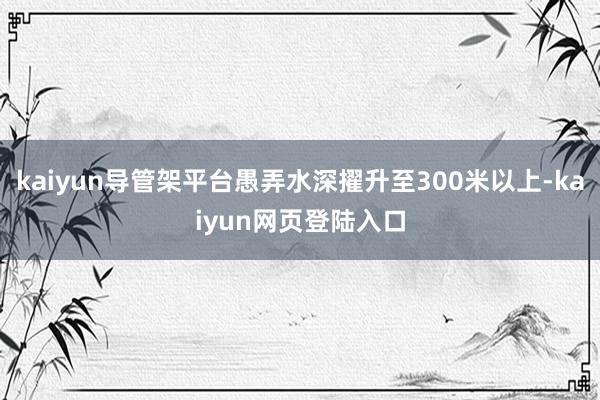 kaiyun导管架平台愚弄水深擢升至300米以上-kaiyun网页登陆入口