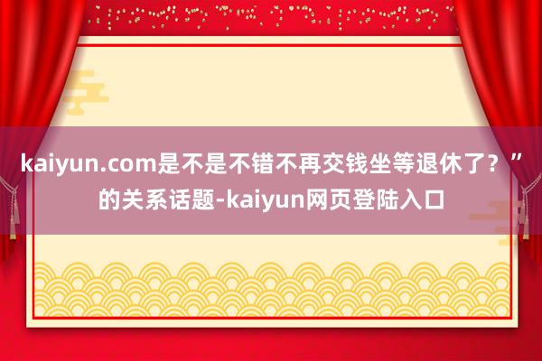 kaiyun.com是不是不错不再交钱坐等退休了？”的关系话题-kaiyun网页登陆入口