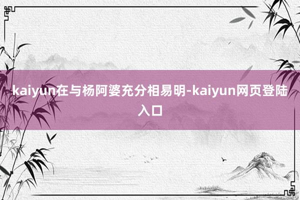 kaiyun在与杨阿婆充分相易明-kaiyun网页登陆入口