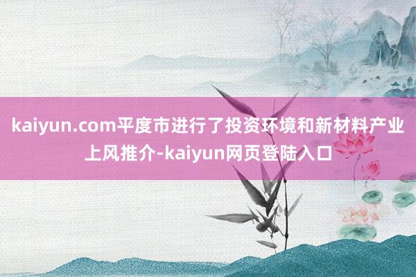 kaiyun.com平度市进行了投资环境和新材料产业上风推介-kaiyun网页登陆入口