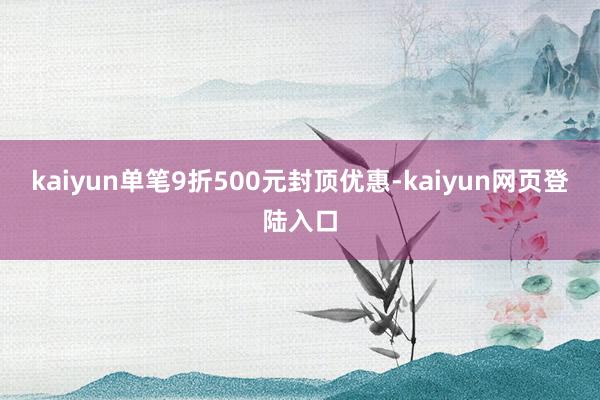 kaiyun单笔9折500元封顶优惠-kaiyun网页登陆入口