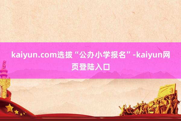 kaiyun.com选拔“公办小学报名”-kaiyun网页登陆入口