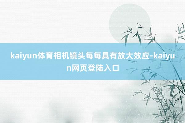 kaiyun体育相机镜头每每具有放大效应-kaiyun网页登陆入口