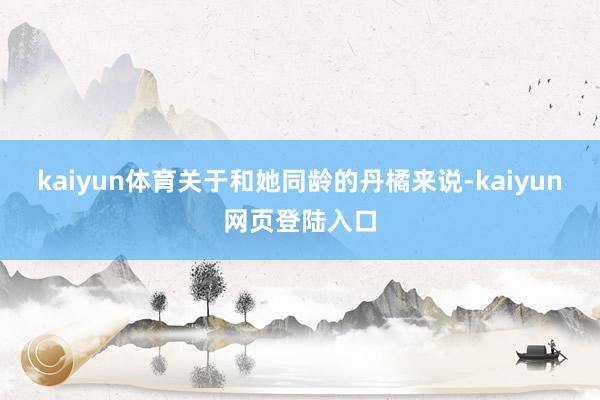 kaiyun体育关于和她同龄的丹橘来说-kaiyun网页登陆入口