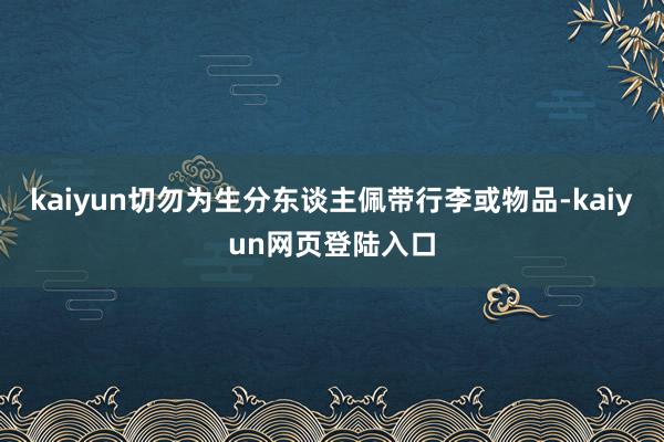 kaiyun切勿为生分东谈主佩带行李或物品-kaiyun网页登陆入口