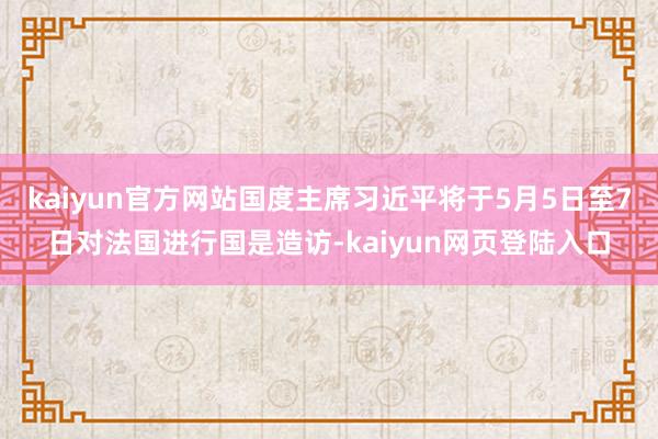 kaiyun官方网站国度主席习近平将于5月5日至7日对法国进行国是造访-kaiyun网页登陆入口