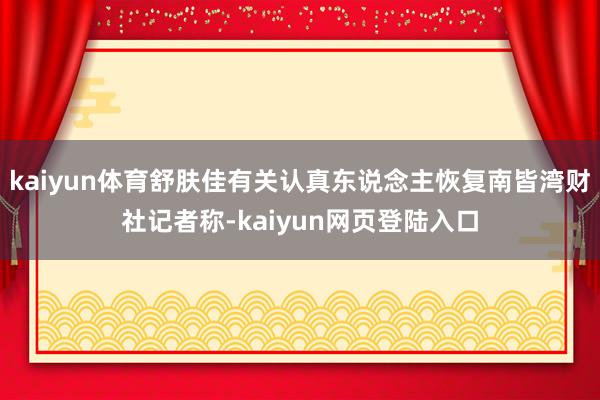 kaiyun体育舒肤佳有关认真东说念主恢复南皆湾财社记者称-kaiyun网页登陆入口