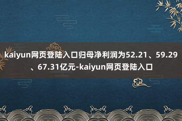 kaiyun网页登陆入口归母净利润为52.21、59.29、67.31亿元-kaiyun网页登陆入口