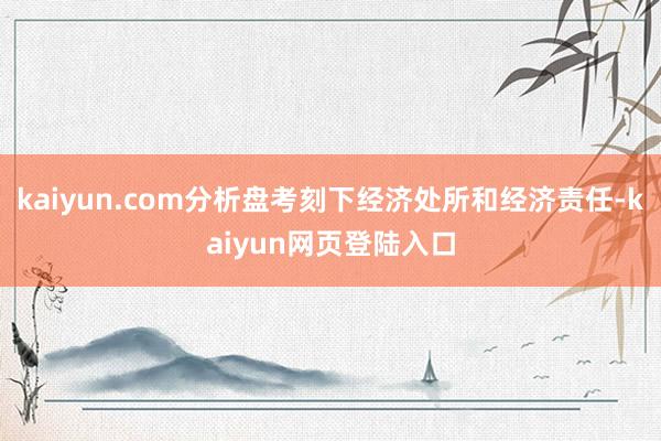 kaiyun.com分析盘考刻下经济处所和经济责任-kaiyun网页登陆入口