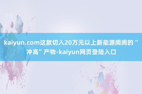 kaiyun.com这款切入20万元以上新能源阛阓的“冲高”产物-kaiyun网页登陆入口