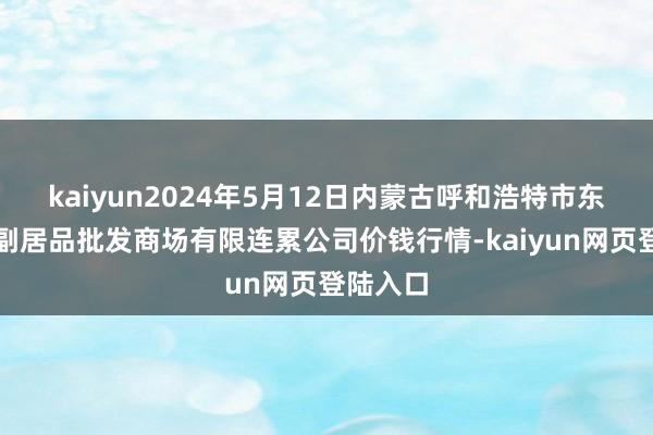 kaiyun2024年5月12日内蒙古呼和浩特市东瓦窑农副居品批发商场有限连累公司价钱行情-kaiyun网页登陆入口